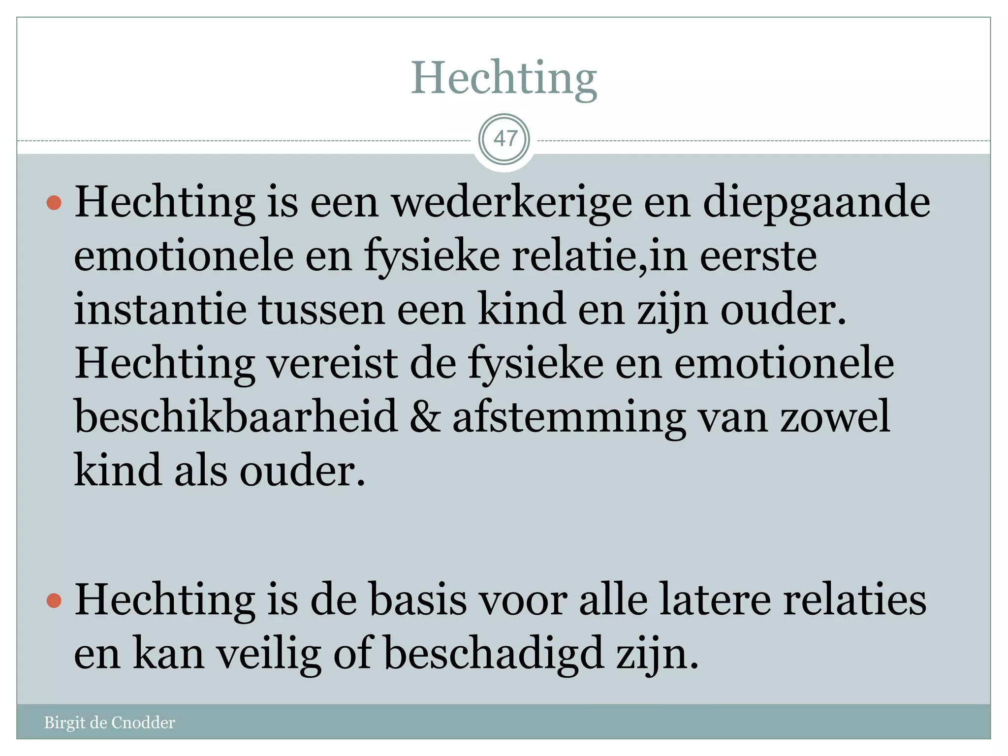 47
Hechting
 Hechting is een wederkerige en diepgaande
emotionele en fysieke relatie,in eerste
instantie tussen een kind en zijn ouder.
Hechting vereist de fysieke en emotionele
beschikbaarheid & afstemming van zowel
kind als ouder.
 Hechting is de basis voor alle latere relaties
en kan veilig of beschadigd zijn.
47
Birgit de Cnodder
 