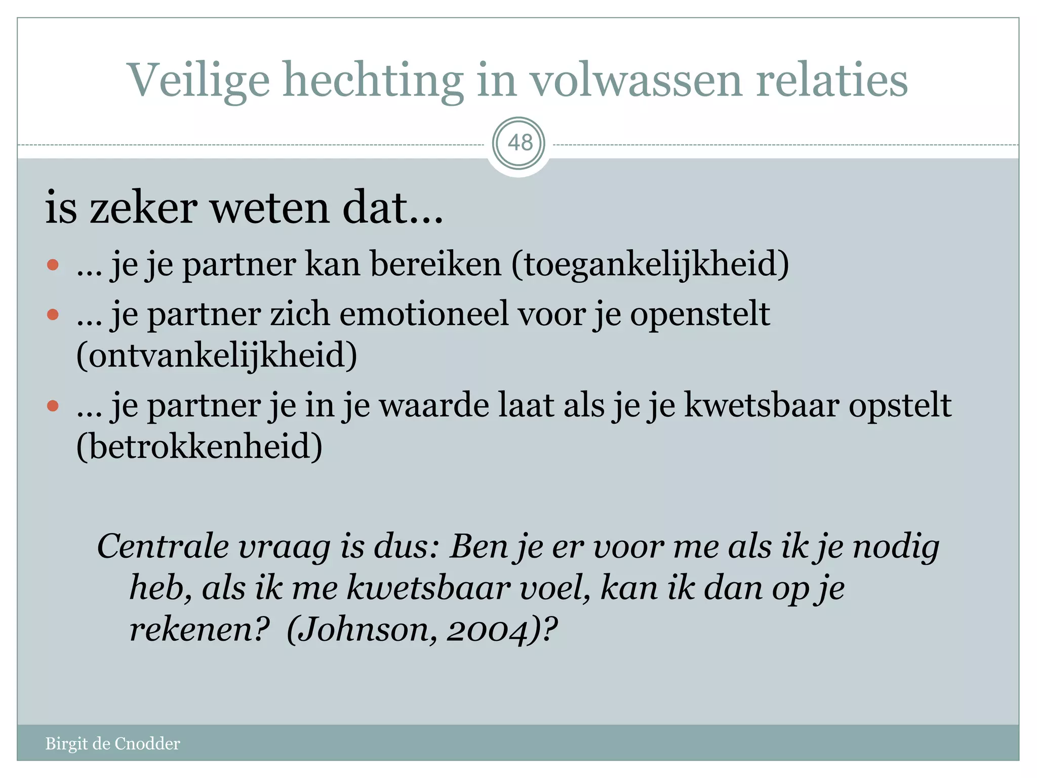 48
Veilige hechting in volwassen relaties
is zeker weten dat…
 … je je partner kan bereiken (toegankelijkheid)
 … je partner zich emotioneel voor je openstelt
(ontvankelijkheid)
 … je partner je in je waarde laat als je je kwetsbaar opstelt
(betrokkenheid)
Centrale vraag is dus: Ben je er voor me als ik je nodig
heb, als ik me kwetsbaar voel, kan ik dan op je
rekenen? (Johnson, 2004)?
48
Birgit de Cnodder
 