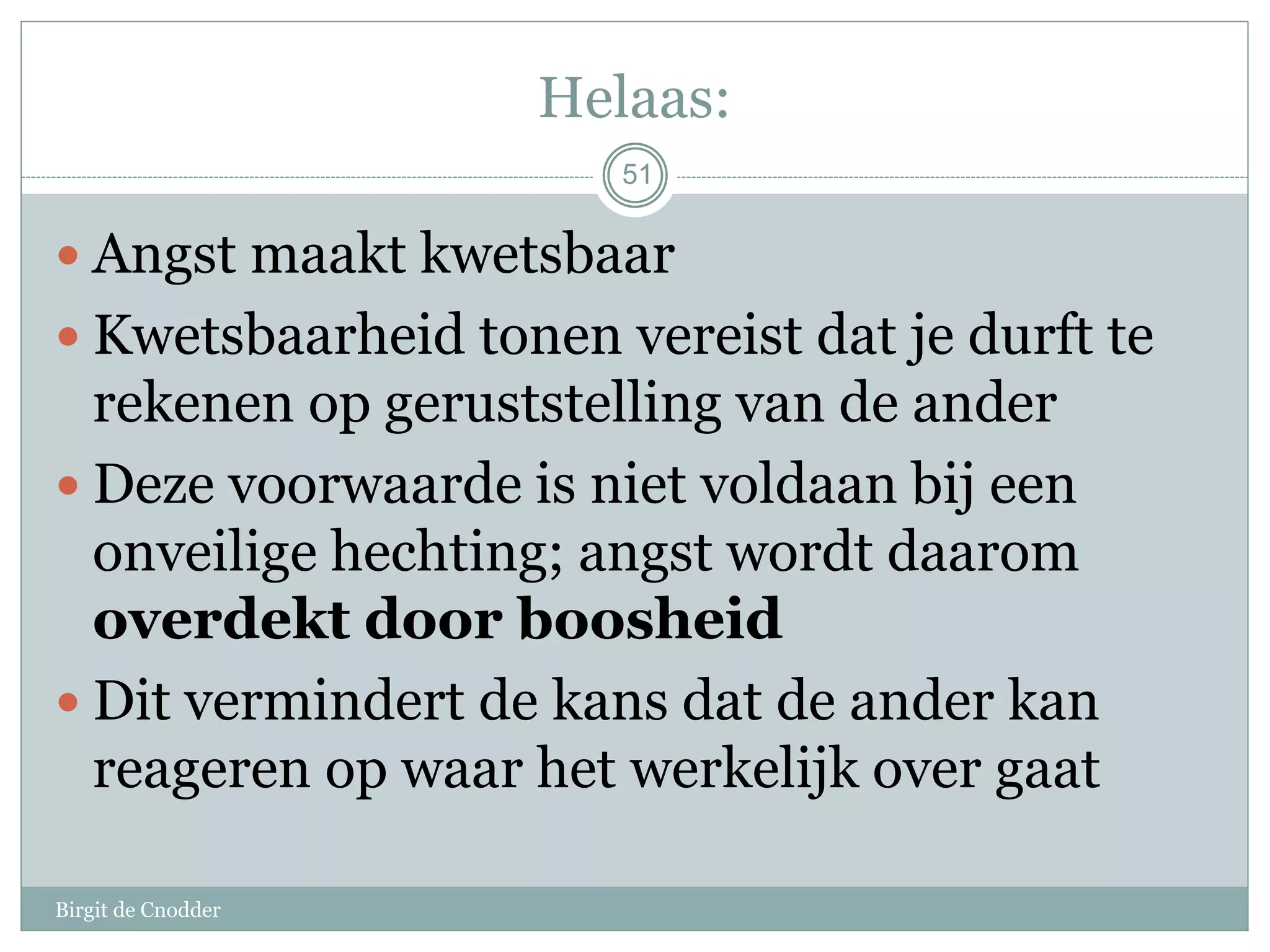 51
Helaas:
 Angst maakt kwetsbaar
 Kwetsbaarheid tonen vereist dat je durft te
rekenen op geruststelling van de ander
 Deze voorwaarde is niet voldaan bij een
onveilige hechting; angst wordt daarom
overdekt door boosheid
 Dit vermindert de kans dat de ander kan
reageren op waar het werkelijk over gaat
Birgit de Cnodder
 