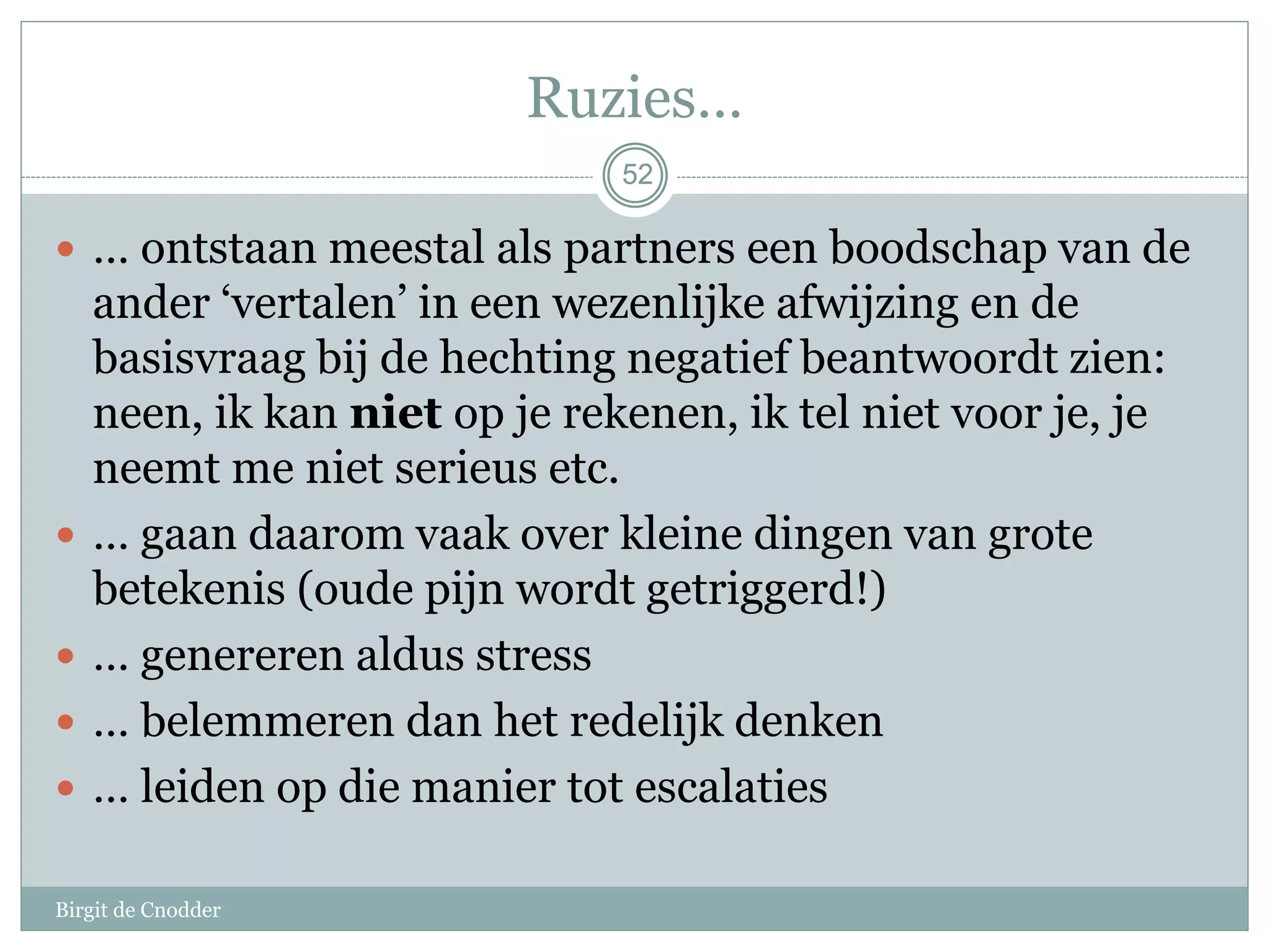 5252
Ruzies…
 … ontstaan meestal als partners een boodschap van de
ander ‘vertalen’ in een wezenlijke afwijzing en de
basisvraag bij de hechting negatief beantwoordt zien:
neen, ik kan niet op je rekenen, ik tel niet voor je, je
neemt me niet serieus etc.
 … gaan daarom vaak over kleine dingen van grote
betekenis (oude pijn wordt getriggerd!)
 … genereren aldus stress
 … belemmeren dan het redelijk denken
 … leiden op die manier tot escalaties
Birgit de Cnodder
 