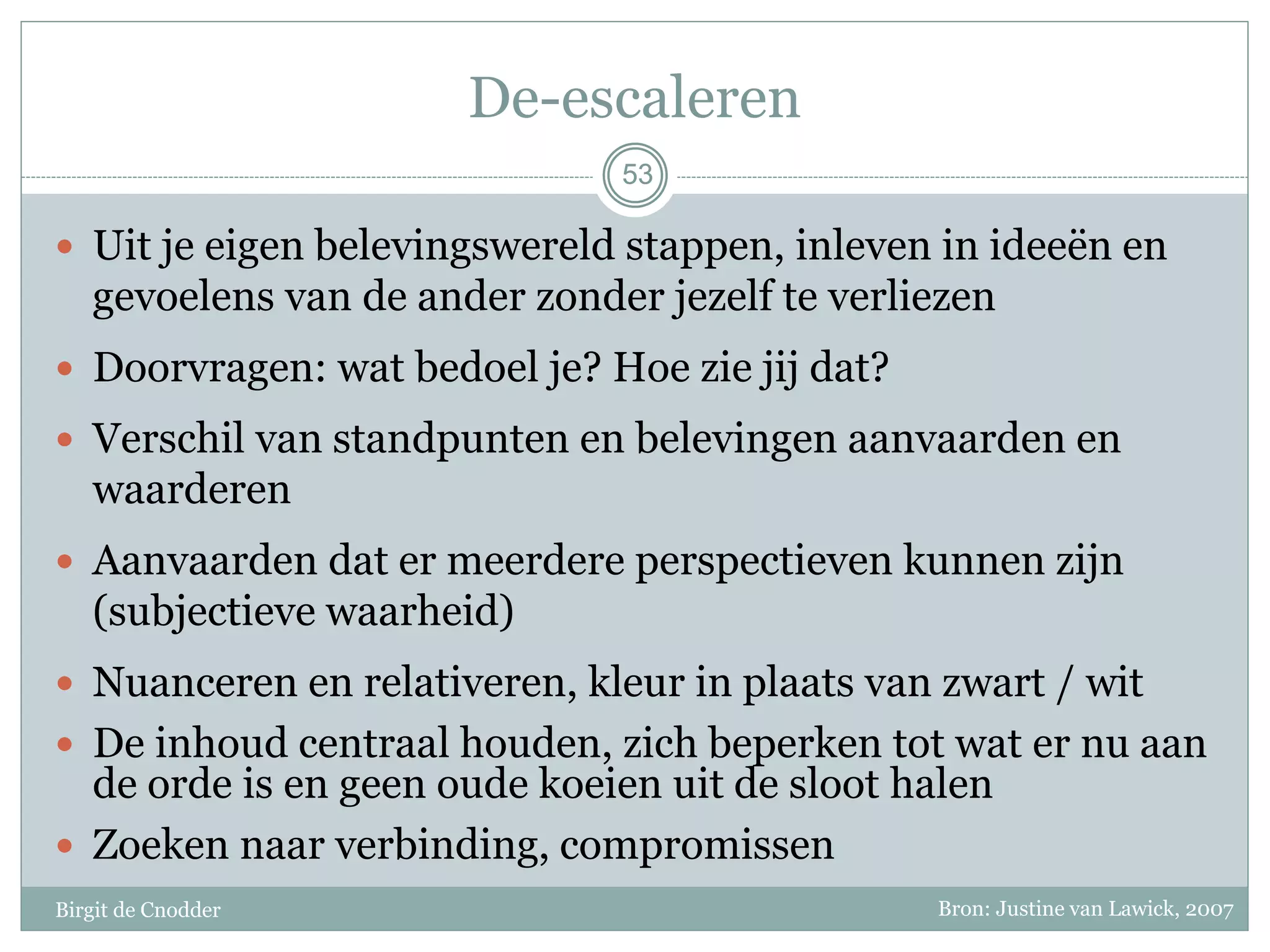 53
De-escaleren
 Uit je eigen belevingswereld stappen, inleven in ideeën en
gevoelens van de ander zonder jezelf te verliezen
 Doorvragen: wat bedoel je? Hoe zie jij dat?
 Verschil van standpunten en belevingen aanvaarden en
waarderen
 Aanvaarden dat er meerdere perspectieven kunnen zijn
(subjectieve waarheid)
 Nuanceren en relativeren, kleur in plaats van zwart / wit
 De inhoud centraal houden, zich beperken tot wat er nu aan
de orde is en geen oude koeien uit de sloot halen
 Zoeken naar verbinding, compromissen
53
Birgit de Cnodder Bron: Justine van Lawick, 2007
 