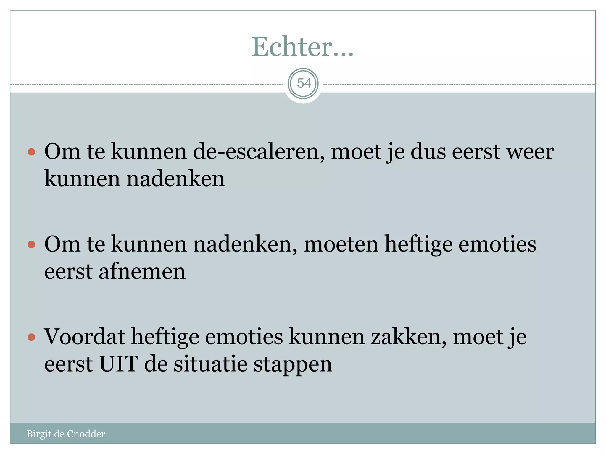 54
Echter…
 Om te kunnen de-escaleren, moet je dus eerst weer
kunnen nadenken
 Om te kunnen nadenken, moeten heftige emoties
eerst afnemen
 Voordat heftige emoties kunnen zakken, moet je
eerst UIT de situatie stappen
54
Birgit de Cnodder
 