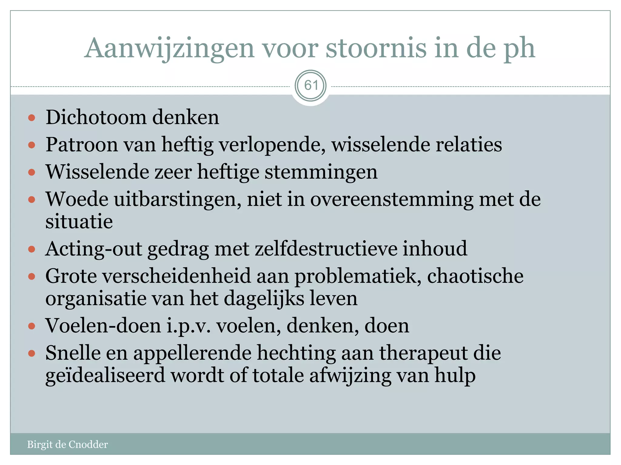 61
 Dichotoom denken
 Patroon van heftig verlopende, wisselende relaties
 Wisselende zeer heftige stemmingen
 Woede uitbarstingen, niet in overeenstemming met de
situatie
 Acting-out gedrag met zelfdestructieve inhoud
 Grote verscheidenheid aan problematiek, chaotische
organisatie van het dagelijks leven
 Voelen-doen i.p.v. voelen, denken, doen
 Snelle en appellerende hechting aan therapeut die
geïdealiseerd wordt of totale afwijzing van hulp
Aanwijzingen voor stoornis in de ph
Birgit de Cnodder
 