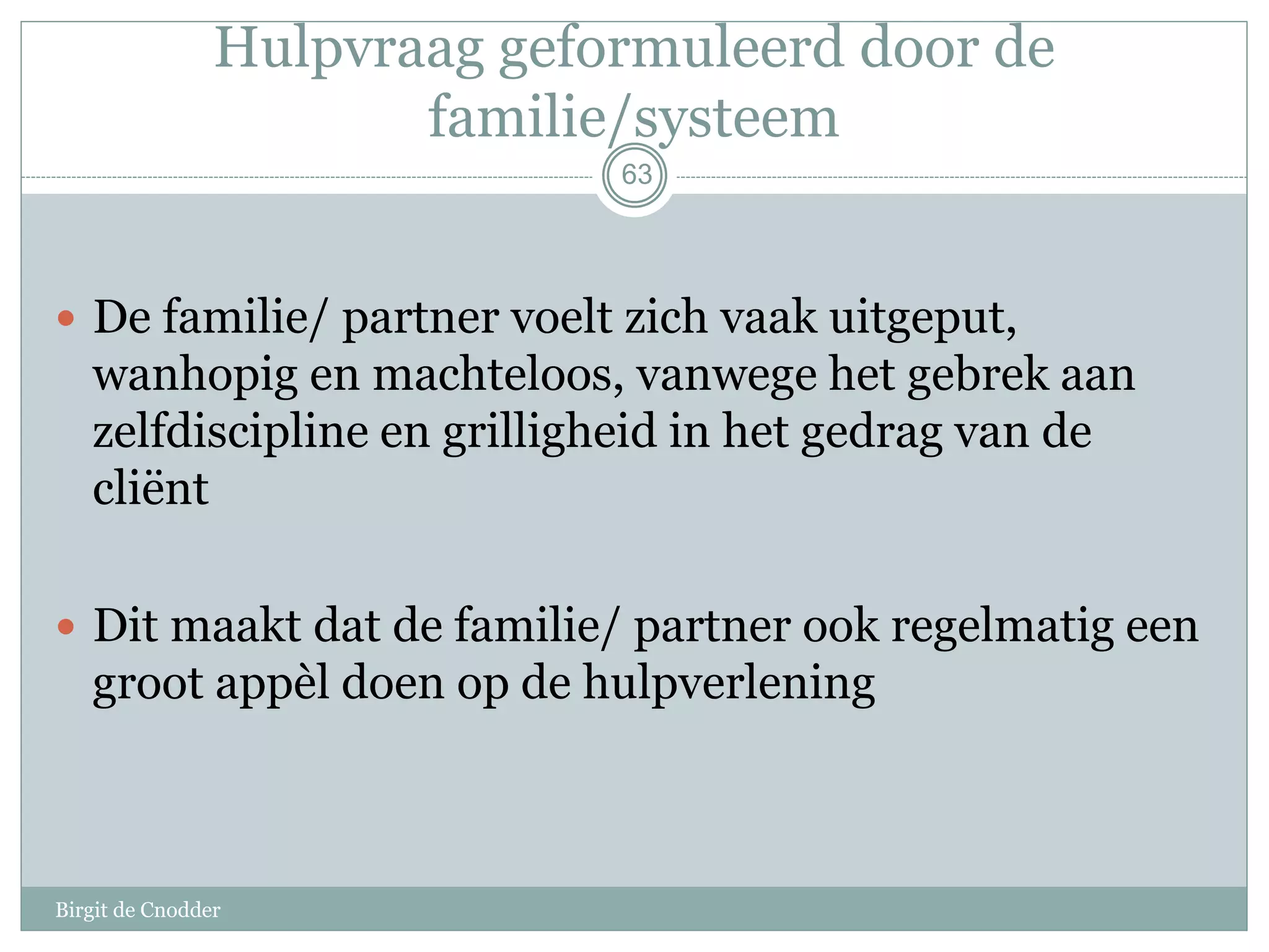 63
Hulpvraag geformuleerd door de
familie/systeem
 De familie/ partner voelt zich vaak uitgeput,
wanhopig en machteloos, vanwege het gebrek aan
zelfdiscipline en grilligheid in het gedrag van de
cliënt
 Dit maakt dat de familie/ partner ook regelmatig een
groot appèl doen op de hulpverlening
Birgit de Cnodder
 