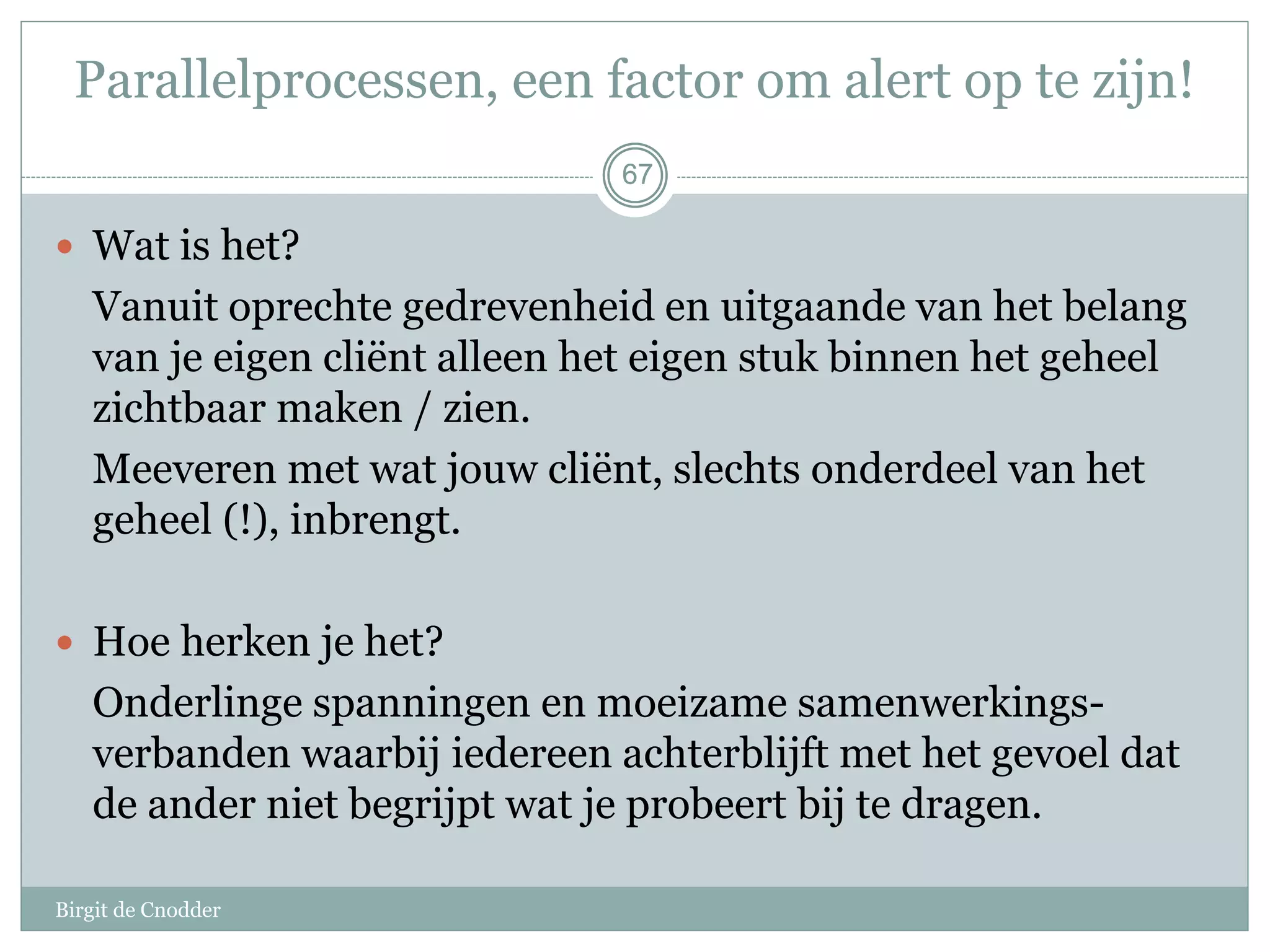 67
Parallelprocessen, een factor om alert op te zijn!
 Wat is het?
Vanuit oprechte gedrevenheid en uitgaande van het belang
van je eigen cliënt alleen het eigen stuk binnen het geheel
zichtbaar maken / zien.
Meeveren met wat jouw cliënt, slechts onderdeel van het
geheel (!), inbrengt.
 Hoe herken je het?
Onderlinge spanningen en moeizame samenwerkings-
verbanden waarbij iedereen achterblijft met het gevoel dat
de ander niet begrijpt wat je probeert bij te dragen.
67
Birgit de Cnodder
 