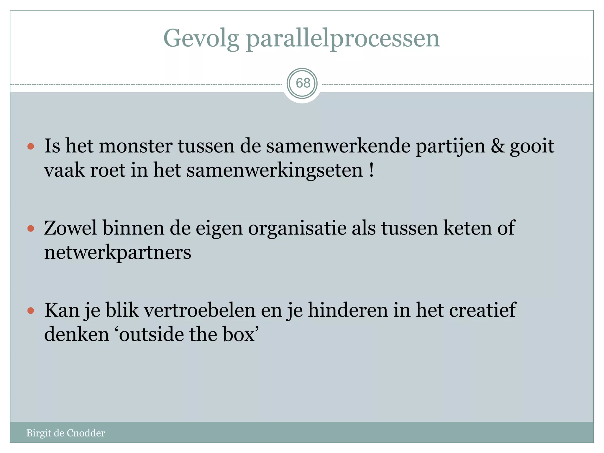68
Gevolg parallelprocessen
 Is het monster tussen de samenwerkende partijen & gooit
vaak roet in het samenwerkingseten !
 Zowel binnen de eigen organisatie als tussen keten of
netwerkpartners
 Kan je blik vertroebelen en je hinderen in het creatief
denken ‘outside the box’
68
Birgit de Cnodder
 