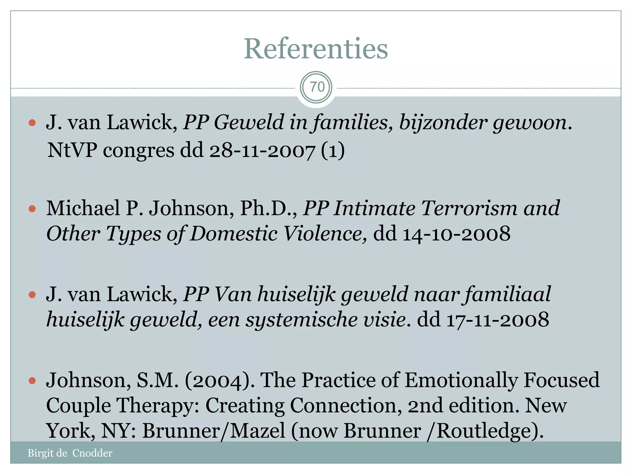 70
Referenties
Birgit de Cnodder
 J. van Lawick, PP Geweld in families, bijzonder gewoon.
NtVP congres dd 28-11-2007 (1)
 Michael P. Johnson, Ph.D., PP Intimate Terrorism and
Other Types of Domestic Violence, dd 14-10-2008
 J. van Lawick, PP Van huiselijk geweld naar familiaal
huiselijk geweld, een systemische visie. dd 17-11-2008
 Johnson, S.M. (2004). The Practice of Emotionally Focused
Couple Therapy: Creating Connection, 2nd edition. New
York, NY: Brunner/Mazel (now Brunner /Routledge).
7070
 