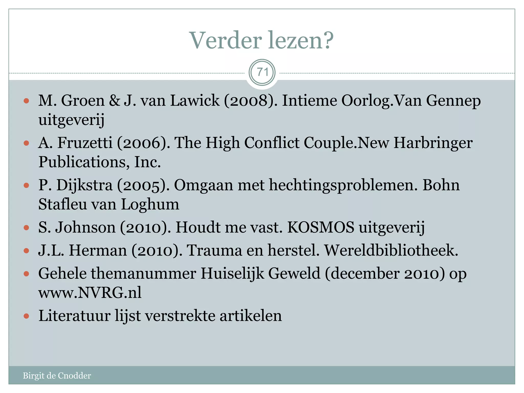 71
Verder lezen?
 M. Groen & J. van Lawick (2008). Intieme Oorlog.Van Gennep
uitgeverij
 A. Fruzetti (2006). The High Conflict Couple.New Harbringer
Publications, Inc.
 P. Dijkstra (2005). Omgaan met hechtingsproblemen. Bohn
Stafleu van Loghum
 S. Johnson (2010). Houdt me vast. KOSMOS uitgeverij
 J.L. Herman (2010). Trauma en herstel. Wereldbibliotheek.
 Gehele themanummer Huiselijk Geweld (december 2010) op
www.NVRG.nl
 Literatuur lijst verstrekte artikelen
71
Birgit de Cnodder
 