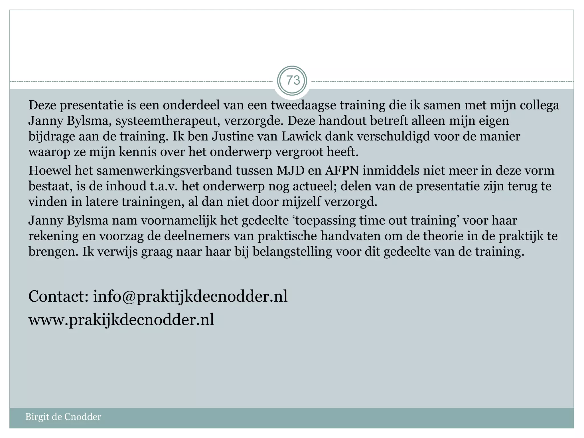 Deze presentatie is een onderdeel van een tweedaagse training die ik samen met mijn collega
Janny Bylsma, systeemtherapeut, verzorgde. Deze handout betreft alleen mijn eigen
bijdrage aan de training. Ik ben Justine van Lawick dank verschuldigd voor de manier
waarop ze mijn kennis over het onderwerp vergroot heeft.
Hoewel het samenwerkingsverband tussen MJD en AFPN inmiddels niet meer in deze vorm
bestaat, is de inhoud t.a.v. het onderwerp nog actueel; delen van de presentatie zijn terug te
vinden in latere trainingen, al dan niet door mijzelf verzorgd.
Janny Bylsma nam voornamelijk het gedeelte ‘toepassing time out training’ voor haar
rekening en voorzag de deelnemers van praktische handvaten om de theorie in de praktijk te
brengen. Ik verwijs graag naar haar bij belangstelling voor dit gedeelte van de training.
Contact: info@praktijkdecnodder.nl
www.prakijkdecnodder.nl
Birgit de Cnodder
73
 