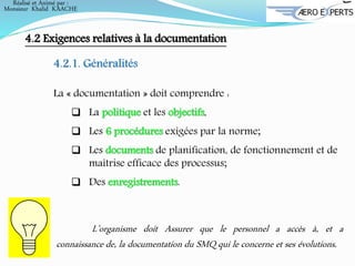 4.2 Exigences relatives à la documentation
4.2.1. Généralités
La « documentation » doit comprendre :
 La politique et les objectifs,
 Les 6 procédures exigées par la norme;
 Les documents de planification, de fonctionnement et de
maîtrise efficace des processus;
 Des enregistrements.
L’organisme doit Assurer que le personnel a accès à, et a
connaissance de, la documentation du SMQ qui le concerne et ses évolutions.
Réalisé et Animé par :
Monsieur Khalid KAACHE
 