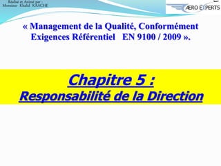 Chapitre 5 :
Responsabilité de la Direction
« Management de la Qualité, Conformément
Exigences Référentiel EN 9100 / 2009 ».
Réalisé et Animé par :
Monsieur Khalid KAACHE
 