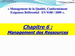 Chapitre 6 :
Management des Ressources
« Management de la Qualité, Conformément
Exigences Référentiel EN 9100 / 2009 ».
Réalisé et Animé par :
Monsieur Khalid KAACHE
 