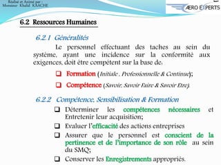 6.2 Ressources Humaines
6.2.1 Généralités
Le personnel effectuant des taches au sein du
système, ayant une incidence sur la conformité aux
exigences, doit être compétent sur la base de:
 Formation (Initiale , Professionnelle & Continue);
 Compétence (Savoir, Savoir Faire & Savoir Etre).
6.2.2 Compétence, Sensibilisation & Formation
 Déterminer les compétences nécessaires et
Entretenir leur acquisition;
 Evaluer l’efficacité des actions entreprises
 Assurer que le personnel est conscient de la
pertinence et de l’importance de son rôle au sein
du SMQ;
 Conserver les Enregistrements appropriés.
Réalisé et Animé par :
Monsieur Khalid KAACHE
 
