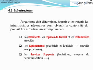 6.3 Infrastructures
L’organisme doit déterminer, fournir et entretenir les
infrastructures nécessaires pour obtenir la conformité du
produit. Les infrastructures comprennent :
 Les Bâtiments, les Espaces de travail et les installations
associés;
 les Equipements (matériels et logiciels …. associés
aux processus);
 Les Services Supports (Logistique, moyens de
communication, ….)
Réalisé et Animé par :
Monsieur Khalid KAACHE
 
