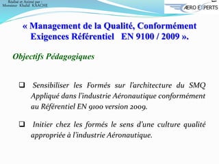 Objectifs Pédagogiques
 Sensibiliser les Formés sur l’architecture du SMQ
Appliqué dans l’industrie Aéronautique conformément
au Référentiel EN 9100 version 2009.
 Initier chez les formés le sens d’une culture qualité
appropriée à l’industrie Aéronautique.
« Management de la Qualité, Conformément
Exigences Référentiel EN 9100 / 2009 ».
Réalisé et Animé par :
Monsieur Khalid KAACHE
 