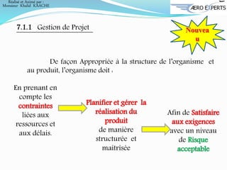 7.1.1 Gestion de Projet Nouvea
u
De façon Appropriée à la structure de l’organisme et
au produit, l’organisme doit :
Planifier et gérer la
réalisation du
produit
de manière
structurée et
maitrisée
Afin de Satisfaire
aux exigences
avec un niveau
de Risque
acceptable
En prenant en
compte les
contraintes
liées aux
ressources et
aux délais.
Réalisé et Animé par :
Monsieur Khalid KAACHE
 