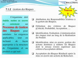 7.1.2 Gestion des Risques Nouvea
u
L’organisme doit
établir, mettre en œuvre
et entretenir un
Processus de Gestion
des Risques pour
satisfaire les exigences
applicables, tout en
incluant de façon
appropriée à la structure
de l’organisme et au
produit ce qui suit :
 Attribution des Responsabilités relatives à
la gestion des Risques;
 Définition des Critères de Risques
(Criticité, Probabilité, Acceptation, …
 Identification, Evaluation, Communication
des risques tout au long de la Réalisation
du Produit.
 Identification, mise en œuvre, gestion des
actions destinées à réduire les Risques
dont le niveau s’avère supérieur aux
critères d’acceptation définis.
 Acceptation des Risques Résiduels après la
mise en œuvre des actions de Réduction .
Réalisé et Animé par :
Monsieur Khalid KAACHE
 