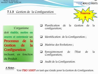 7.1.3 Gestion de la Configuration Nouvea
u
L’organisme
doit établir, mettre en
œuvre et entretenir un
Processus de la
Gestion de la
Configuration
incluant, en fonction
du Produit :
 Planification de la Gestion de la
configuration;
 Identification de la Configuration ;
 Maitrise des Evolutions ;
 Enregistrement de l’Etat de la
Configuration;
 Audit de la Configuration.
A Noter :
Voir l’ISO 10007 en tant que Guide pour la Gestion de Configuration.
Réalisé et Animé par :
Monsieur Khalid KAACHE
 