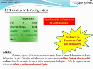 A Noter :
Certaines exigences de la norme peuvent être exclus de par la nature de l’organisme ou de son
P/S (produit / service). Toutefois, les Exclusions ne doivent en aucun cas affecter l’aptitude à fournir un P/S
conforme; Aussi, les exclusions doivent se limiter aux exigences du chapitre 7; Enfin, les exigences exclues
doivent être définies et justifiées dans le manuel Qualité.
L’organisme,
s’il le juge
opérationnel, Peut
établir, mettre en
œuvre et entretenir
une :
Existence de
Processus n’est
pas obligatoire
7.1.3 Gestion de la Configuration
Procédure de la Gestion de
la Configuration.
Réalisé et Animé par :
Monsieur Khalid KAACHE
 