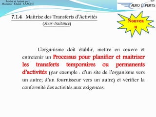 7.1.4 Maitrise des Transferts d’Activités
(Sous-traitance)
Nouvea
u
L’organisme doit établir, mettre en œuvre et
entretenir un Processus pour planifier et maitriser
les transferts temporaires ou permanents
d’activités (par exemple : d’un site de l’organisme vers
un autre; d’un fournisseur vers un autre) et vérifier la
conformité des activités aux exigences.
Réalisé et Animé par :
Monsieur Khalid KAACHE
 