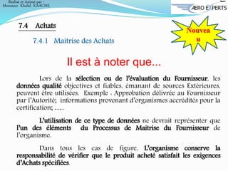 Nouvea
u
7.4 Achats
7.4.1 Maitrise des Achats
Il est à noter que...
Lors de la sélection ou de l’évaluation du Fournisseur, les
données qualité objectives et fiables, émanant de sources Extérieures,
peuvent être utilisées. Exemple : Approbation délivrée au Fournisseur
par l’Autorité; informations provenant d’organismes accrédités pour la
certification; …..
L’utilisation de ce type de données ne devrait représenter que
l’un des éléments du Processus de Maitrise du Fournisseur de
l’organisme.
Dans tous les cas de figure, L’organisme conserve la
responsabilité de vérifier que le produit acheté satisfait les exigences
d’Achats spécifiées.
Réalisé et Animé par :
Monsieur Khalid KAACHE
 