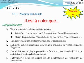 Nouvea
u
7.4 Achats
7.4.1 Maitrise des Achats
Il est à noter que...
L’organisme doit :
 Tenir à jour un registre de ses fournisseurs
 Statut d’approbation - Approuvé, Approuvé sous réserve, Non Approuvé ;
 Champ d’application de l’Approbation - Type de produit, Type de Procédé, ….
 Vérifier périodiquement la performance des Fournisseurs;
 Définir les actions nécessaires lorsque les fournisseurs ne respectent pas les
Exigences;
 Définir le Processus, les responsabilités, l’autorité concernant la décision du
statut d’approbation des fournisseurs;
 Déterminer et gérer les Risques lors de la sélection et de l’utilisation de
Fournisseur.
Réalisé et Animé par :
Monsieur Khalid KAACHE
 
