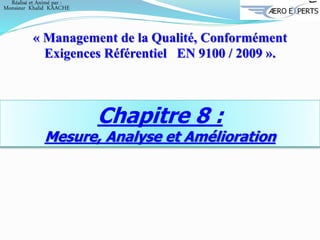 Chapitre 8 :
Mesure, Analyse et Amélioration
« Management de la Qualité, Conformément
Exigences Référentiel EN 9100 / 2009 ».
Réalisé et Animé par :
Monsieur Khalid KAACHE
 