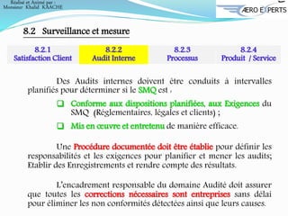 Réalisé et Animé par :
Monsieur Khalid KAACHE
8.2 Surveillance et mesure
8.2.1
Satisfaction Client
8.2.2
Audit Interne
8.2.3
Processus
8.2.4
Produit / Service
Des Audits internes doivent être conduits à intervalles
planifiés pour déterminer si le SMQ est :
 Conforme aux dispositions planifiées, aux Exigences du
SMQ (Réglementaires, légales et clients) ;
 Mis en œuvre et entretenu de manière efficace.
Une Procédure documentée doit être établie pour définir les
responsabilités et les exigences pour planifier et mener les audits;
Etablir des Enregistrements et rendre compte des résultats.
L’encadrement responsable du domaine Audité doit assurer
que toutes les corrections nécessaires sont entreprises sans délai
pour éliminer les non conformités détectées ainsi que leurs causes.
 