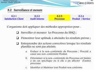 Réalisé et Animé par :
Monsieur Khalid KAACHE
8.2 Surveillance et mesure
8.2.1
Satisfaction Client
8.2.2
Audit Interne
8.2.3
Processus
8.2.4
Produit / Service
L’organisme doit appliquer des méthodes appropriées pour :
 Surveiller et mesurer les Processus du SMQ ;
 Démontrer leur aptitude à atteindre les résultats prévus ;
 Entreprendre des actions correctives lorsque les résultats
planifiés ne sont pas atteints.
a. Evaluer si la non-conformité du Processus / Procédé a
causé une non-conformité Produit.
b. Déterminer si la non-conformité du Processus est limitée
à un cas spécifique ou si elle a pu affecter d’autres
processus.
c. Identifier et Maitriser tout Produit non conforme.
 