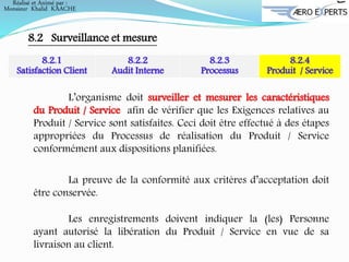 Réalisé et Animé par :
Monsieur Khalid KAACHE
8.2 Surveillance et mesure
8.2.1
Satisfaction Client
8.2.2
Audit Interne
8.2.3
Processus
8.2.4
Produit / Service
L’organisme doit surveiller et mesurer les caractéristiques
du Produit / Service afin de vérifier que les Exigences relatives au
Produit / Service sont satisfaites. Ceci doit être effectué à des étapes
appropriées du Processus de réalisation du Produit / Service
conformément aux dispositions planifiées.
La preuve de la conformité aux critères d’acceptation doit
être conservée.
Les enregistrements doivent indiquer la (les) Personne
ayant autorisé la libération du Produit / Service en vue de sa
livraison au client.
 