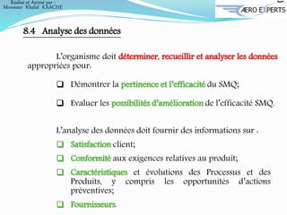 Réalisé et Animé par :
Monsieur Khalid KAACHE
8.4 Analyse des données
L’organisme doit déterminer, recueillir et analyser les données
appropriées pour:
 Démontrer la pertinence et l’efficacité du SMQ;
 Evaluer les possibilités d’amélioration de l’efficacité SMQ.
L’analyse des données doit fournir des informations sur :
 Satisfaction client;
 Conformité aux exigences relatives au produit;
 Caractéristiques et évolutions des Processus et des
Produits, y compris les opportunités d’actions
préventives;
 Fournisseurs.
 