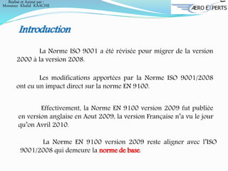 Introduction
La Norme ISO 9001 a été révisée pour migrer de la version
2000 à la version 2008.
Les modifications apportées par la Norme ISO 9001/2008
ont eu un impact direct sur la norme EN 9100.
Effectivement, la Norme EN 9100 version 2009 fut publiée
en version anglaise en Aout 2009, la version Française n’a vu le jour
qu’on Avril 2010.
La Norme EN 9100 version 2009 reste aligner avec l’ISO
9001/2008 qui demeure la norme de base.
Réalisé et Animé par :
Monsieur Khalid KAACHE
 