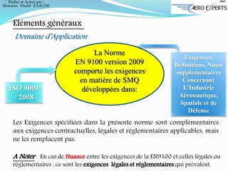 Eléments généraux
Domaine d’Application
La Norme
EN 9100 version 2009
comporte les exigences
en matière de SMQ
développées dans:
Exigences,
Définitions, Notes
supplémentaires
Concernant
L’Industrie
Aéronautique,
Spatiale et de
Défense
Les Exigences spécifiées dans la présente norme sont complémentaires
aux exigences contractuelles, légales et réglementaires applicables, mais
ne les remplacent pas.
A Noter En cas de Nuance entre les exigences de la EN9100 et celles légales ou
réglementaires , ce sont les exigences légales et réglementaires qui prévalent.
ISO 9001
/ 2008
Réalisé et Animé par :
Monsieur Khalid KAACHE
 