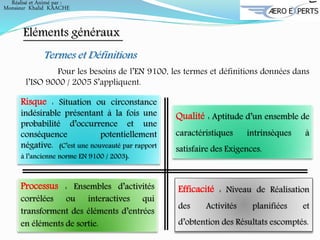 Eléments généraux
Termes et Définitions
Pour les besoins de l’EN 9100, les termes et définitions données dans
l’ISO 9000 / 2005 S’appliquent.
Risque : Situation ou circonstance
indésirable présentant à la fois une
probabilité d’occurrence et une
conséquence potentiellement
négative. (C’est une nouveauté par rapport
à l’ancienne norme EN 9100 / 2003).
Processus : Ensembles d’activités
corrélées ou interactives qui
transforment des éléments d’entrées
en éléments de sortie.
Efficacité : Niveau de Réalisation
des Activités planifiées et
d’obtention des Résultats escomptés.
Qualité : Aptitude d’un ensemble de
caractéristiques intrinsèques à
satisfaire des Exigences.
Réalisé et Animé par :
Monsieur Khalid KAACHE
 