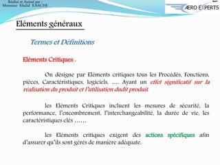 Eléments généraux
Termes et Définitions
Eléments Critiques :
On désigne par Eléments critiques tous les Procédés, Fonctions,
pièces, Caractéristiques, logiciels, …. Ayant un effet significatif sur la
réalisation du produit et l’utilisation dudit produit.
les Eléments Critiques incluent les mesures de sécurité, la
performance, l’encombrement, l’interchangeabilité, la durée de vie, les
caractéristiques clés ……
les Eléments critiques exigent des actions spécifiques afin
d’assurer qu’ils sont gérés de manière adéquate.
Réalisé et Animé par :
Monsieur Khalid KAACHE
 