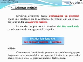 Lorsqu'un organisme décide d’externaliser un processus
ayant une incidence sur la conformité du produit aux exigences,
l'organisme doit en assurer la maîtrise.
La maîtrise des processus externalisés doit être mentionnée
dans le système de management de la qualité.
4.1 Exigences générales
A Noter
L’Assurance de la maitrise des processus externalisés ne dégage pas
l’organisme de sa responsabilité de répondre à toutes les exigences des
clients comme à toutes les exigences légales et Réglementaire.
Le SMQ doit donc être :
mis en place, maîtrisé et contrôlé.
Réalisé et Animé par :
Monsieur Khalid KAACHE
 