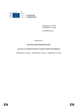EN EN
EUROPEAN
COMMISSION
Strasbourg, 13.3.2018
COM(2018) 132 final
2018/0059 (NLE)
Proposal for a
COUNCIL RECOMMENDATION
on access to social protection for workers and the self-employed
{SWD(2018) 70 final} - {SWD(2018) 71 final} - {SWD(2018) 79 final}
 