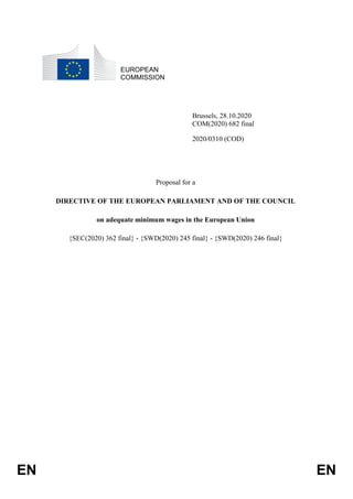 EN EN
EUROPEAN
COMMISSION
Brussels, 28.10.2020
COM(2020) 682 final
2020/0310 (COD)
Proposal for a
DIRECTIVE OF THE EUROPEAN PARLIAMENT AND OF THE COUNCIL
on adequate minimum wages in the European Union
{SEC(2020) 362 final} - {SWD(2020) 245 final} - {SWD(2020) 246 final}
 