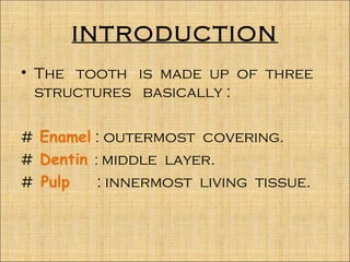 INTRODUCTION
• The tooth is made up of three
  structures basically :

# Enamel : outermost covering.
# Dentin : middle layer.
# Pulp    : innermost living tissue.
 