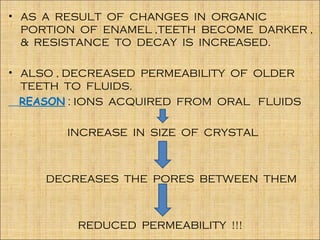 • AS A RESULT OF CHANGES IN ORGANIC
  PORTION OF ENAMEL ,TEETH BECOME DARKER ,
  & RESISTANCE TO DECAY IS INCREASED.

• ALSO , DECREASED PERMEABILITY OF OLDER
  TEETH TO FLUIDS.
  REASON : IONS ACQUIRED FROM ORAL FLUIDS

        INCREASE IN SIZE OF CRYSTAL



     DECREASES THE PORES BETWEEN THEM



         REDUCED PERMEABILITY !!!
 