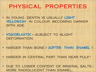 PHYSICAL PROPERTIES
• IN YOUNG , DENTIN IS USUALLY LIGHT
  YELLOWISH IN COLOUR , BECOMING DARKER
  WITH AGE.

• VISCOELASTIC – SUBJECT TO SLIGHT
  DEFORMATION.

• HARDER THAN BONE !! SOFTER THAN ENAMEL !!

• HARDER IN CENTRAL PART THAN NEAR PULP !

• DUE TO LOWER CONTENT OF MINERAL SALTS -
  MORE RADIOLUCENT THAN ENAMEL.
 