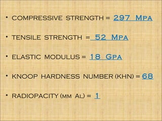 • COMPRESSIVE STRENGTH = 297 Mpa


• TENSILE STRENGTH = 52 Mpa


• ELASTIC MODULUS = 18 Gpa


• KNOOP HARDNESS NUMBER (KHN) = 68


• RADIOPACITY (mm Al) = 1
 