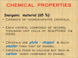 CHEMICAL PROPERTIES

Inorganic material (65 %):
• Consists of hydroxyapatite crystals.

• Each crystal composed of several
  thousand unit cells of 3Ca (PO4)2 . Ca
  (OH)2.

• Crystals are plate – shaped & much
  smaller than that of enamel.
• Crystals poor in calcium but rich in
  carbon when compared to enamel.
 