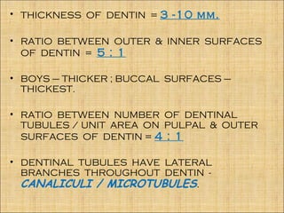 • THICKNESS OF DENTIN = 3 -10 mm.

• RATIO BETWEEN OUTER & INNER SURFACES
  OF DENTIN = 5 : 1

• BOYS – THICKER ; BUCCAL SURFACES –
  THICKEST.

• RATIO BETWEEN NUMBER OF DENTINAL
  TUBULES / UNIT AREA ON PULPAL & OUTER
  SURFACES OF DENTIN = 4 : 1

• DENTINAL TUBULES HAVE LATERAL
  BRANCHES THROUGHOUT DENTIN -
  CANALICULI / MICROTUBULES.
 