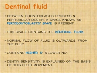 Dentinal fluid
• BETWEEN ODONTOBLASTIC PROCESS &
  PERITUBULAR DENTIN , A SPACE KNOWN AS
  PERIODONTOBLASTIC SPACE IS PRESENT.

• THIS SPACE CONTAINS THE DENTINAL FLUID.

• NORMAL FLOW OF FLUID IS OUTWARDS FROM
  THE PULP.

• CONTAINS HIGHER K⁺ & LOWER Na⁺.

• DENTIN SENSITIVITY IS EXPLAINED ON THE BASIS
  OF THIS FLUID MOVEMENT.
 