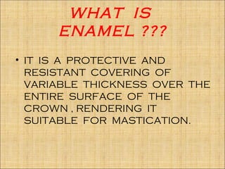 WHAT IS
      ENAMEL ???
• IT IS A PROTECTIVE AND
  RESISTANT COVERING OF
  VARIABLE THICKNESS OVER THE
  ENTIRE SURFACE OF THE
  CROWN , RENDERING IT
  SUITABLE FOR MASTICATION.
 