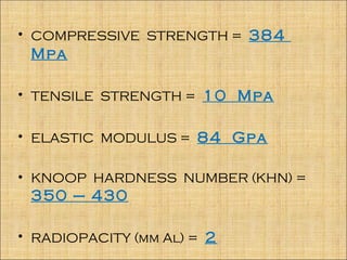 • COMPRESSIVE STRENGTH = 384
 Mpa

• TENSILE STRENGTH = 10 Mpa


• ELASTIC MODULUS = 84 Gpa


• KNOOP HARDNESS NUMBER (KHN) =
 350 – 430

• RADIOPACITY (mm Al) = 2
 