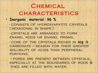 Chemical
      characteristics
• Inorganic material : 96 %
  - consists of hydroxyapatite crystals
  ( hexagonal in shape ).
  - crystals are arranged to form
  enamel rods or enamel prisms.
  - core of the crystals richer in mg &
  carbonate – reason for their greater
  solubility of acids than peripheral
  portions.
    - pores are present between crystals ,
  especially at the boundaries of rods &
   thes are filled with water.
 