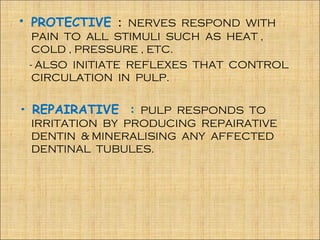 • PROTECTIVE : NERVES RESPOND WITH
  PAIN TO ALL STIMULI SUCH AS HEAT ,
  COLD , PRESSURE , ETC.
 - ALSO INITIATE REFLEXES THAT CONTROL
  CIRCULATION IN PULP.


• REPAIRATIVE : PULP RESPONDS TO
 IRRITATION BY PRODUCING REPAIRATIVE
 DENTIN & MINERALISING ANY AFFECTED
 DENTINAL TUBULES.
 
