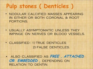 Pulp stones ( Denticles )
• NODULAR CALCIFIED MASSES APPEARING
  IN EITHER OR BOTH CORONAL & ROOT
  PORTIONS.

• USUALLY ASYMPTOMATIC UNLESS THEY
  IMPINGE ON NERVES OR BLOOD VESSELS.

• CLASSIFIED : 1) TRUE DENTICLES
               2) FALSE DENTICLES.


•    ALSO CLASSIFIED AS FREE , ATTACHED
    OR EMBEDDED , DEPENDING ON
    RELATION TO DENTIN.
 